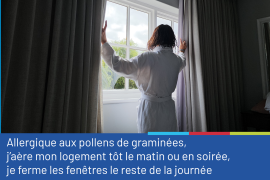Photo représentant de dos une femme cheveux mouillés et peignoir, qui ouvre les rideaux devant sa fenêtre. La photo est accompagnée du conseil "Allergique aux pollens de graminées, j'aère mon logement tôt le matin ou en soirée, je ferme les fenêtres le reste de la journée".